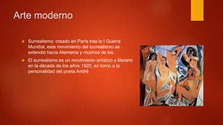  Surrealismo: creado en París tras la I Guerra
Mundial, este movimiento del surrealismo se
extendió hacia Alemania y muchos de los.
 El surrealismo es un movimiento artístico y literario
en la década de los años 1920, en torno a la
personalidad del poeta André
Arte moderno
 