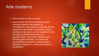  Movimientos de este concepto
 Las primeras obras encontradas de este
concepto afectan a las etapas del
romanticismo y del realismo. Después de eso,
unos años más tardes, se empezó a hacer
cambios en las luces y en los espacios lo que
dio lugar al posimpresionismo y al
impresionismo. Unos años después en la
Primera guerra Mundial, se crearon los
movimientos de cubismo, expresionismo,
futurismo y fauvismo, y más tarde surgió el
surrealismo.
Arte moderno
 