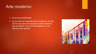  Anuncios publicitarios
 Es por ello por esas técnicas usadas en el arte
por lo que nace el concepto de arte moderno,
que se define como el irracionalismo en su
manera más grande,
Arte moderno
 