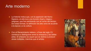  La historia indica que, con la aparición del Homo
Sapiens, el arte tuvo una función ritual y mágico-
religiosa, que fue cambiando con el correr del tiempo.
De todas formas, la definición de arte varía de acuerdo
a la época y a la cultura.
 Con el Renacimiento italiano, a fines del siglo XV,
comienza a distinguirse entre la artesanía y las bellas
artes. El artesano es aquel que se dedica a producir
obras múltiples, mientras que el artista.
Arte moderno
 