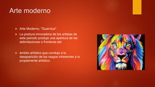  Arte Moderno. "Guernica"
 La postura innovadora de los artistas de
este periodo produjo una apertura de las
delimitaciones o fronteras del
 ámbito artístico que condujo a la
desaparición de los rasgos inherentes a lo
propiamente artístico.
Arte moderno
 