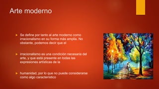  Se define por tanto al arte moderno como
irracionalismo en su forma más amplia. No
obstante, podemos decir que el
 irracionalismo es una condición necesaria del
arte, y que está presente en todas las
expresiones artísticas de la
 humanidad, por lo que no puede considerarse
como algo característico
Arte moderno
 