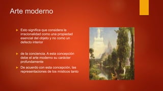  Esto significa que considera la
irracionalidad como una propiedad
esencial del objeto y no como un
defecto interior
 de la conciencia. A esta concepción
debe el arte moderno su carácter
profundamente
 De acuerdo con esta concepción, las
representaciones de los místicos tanto
Arte moderno
 