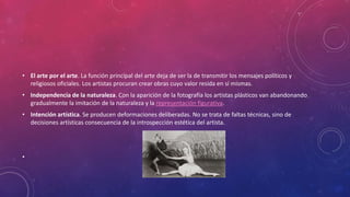 • El arte por el arte. La función principal del arte deja de ser la de transmitir los mensajes políticos y
religiosos oficiales. Los artistas procuran crear obras cuyo valor resida en sí mismas.
• Independencia de la naturaleza. Con la aparición de la fotografía los artistas plásticos van abandonando
gradualmente la imitación de la naturaleza y la representación figurativa.
• Intención artística. Se producen deformaciones deliberadas. No se trata de faltas técnicas, sino de
decisiones artísticas consecuencia de la introspección estética del artista.
•
 