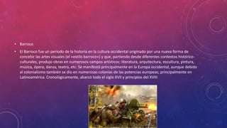 • Barroco
• El Barroco fue un período de la historia en la cultura occidental originado por una nueva forma de
concebir las artes visuales (el «estilo barroco») y que, partiendo desde diferentes contextos histórico-
culturales, produjo obras en numerosos campos artísticos: literatura, arquitectura, escultura, pintura,
música, ópera, danza, teatro, etc. Se manifestó principalmente en la Europa occidental, aunque debido
al colonialismo también se dio en numerosas colonias de las potencias europeas, principalmente en
Latinoamérica. Cronológicamente, abarcó todo el siglo XVII y principios del XVIII
 
