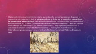 • El postmodernismo es un movimiento artístico que se describe como el que apareció después o en
respuesta al arte moderno, es decir, el arte postmoderno se define por su oposición o superación de
las tendencias de la Edad Moderna. La Edad Moderna es el tercer período histórico en que se divide la
Historia Universal en Occidente y que se sitúa entre el descubrimiento de América (1492) y la toma de
Constantinopla por los turcos (1453) y la revolución francesa (1789). El período posterior hasta la
actualidad se considera como la Edad Contemporánea. La historiografía más influenciada por
historiadores anglosajones siguen denominando a la Edad actual como Edad Moderna. En cualquier
caso,
 