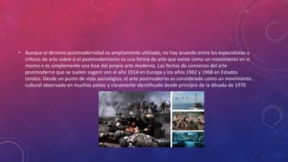 • Aunque el término postmodernidad es ampliamente utilizado, no hay acuerdo entre los especialistas y
críticos de arte sobre si el postmodernismo es una forma de arte que existe como un movimiento en sí
mismo o es simplemente una fase del propio arte moderno. Las fechas de comienzo del arte
postmoderno que se suelen sugerir son el año 1914 en Europa y los años 1962 y 1968 en Estados
Unidos. Desde un punto de vista sociológico, el arte postmoderno es considerado como un movimiento
cultural observado en muchos países y claramente identificado desde principio de la década de 1970
 