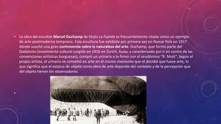 • La obra del escultor Marcel Duchamp de título La Fuente es frecuentemente citada como un ejemplo
de arte postmoderno temprano. Esta escultura fue exhibida por primera vez en Nueva York en 1917
dónde suscitó una gran controversia sobre la naturaleza del arte. Duchamp, que formó parte del
Dadaísmo (movimiento cultural surgido en 1916 en Zurich, Suiza, y caracterizado por ir en contra de las
convenciones artísticas burguesas), compró un urinario y lo firmó con el seudónimo “R. Mutt”. Según el
propio artista, el urinario se convirtió en arte en el mismo momento que el decidió que fuese arte, lo
que significa que el estatus de objeto como obra de arte depende del contexto y de la percepción que
del objeto tienen los observadores.
•
 