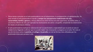 • Otros temas comunes en el arte postmoderno son el eclecticismo, la yuxtaposición y la globalización. En
este sentido el arte postmoderno tiende a romper las concepciones tradicionales de raza,
nacionalidad, familia y género y rehúsa diferenciar entre formas de arte superiores, las bellas artes, y
una forma inferior de arte, por ejemplo las ilustraciones de cómic o el grafiti, rompiendo las distinciones
de clases y la jerarquía artística.
• El arte postmoderno rechaza la valorización de la autenticidad y originalidad que se ponía en alza el
modernismo llegando a afirmar que no puede haber más innovación o progreso en el arte. Por esto el
uso de técnicas como el pastiche, el collage o la parodia son de las formas más utilizadas por los
postmodernistas para producir arte.
 