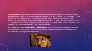 • El arte moderno es un concepto muy singular ya que tiene diferentes ámbitos en el mundo del arte
sobre todo en la estética, en la historiografía, en la teoría de lo que es el arte y en el mercado. Y es que
este tipo de artes pretende hacer una distinción entre la parte productiva del arte que estará
identificada con unas determinadas definiciones de modernidad, es decir, para que lo entendáis mejor
por ejemplo el arte académico hace una representación de todo lo tradicional del arte, mientras tanto
este estilo de arte experimenta para sacar cosas innovadoras.
Los conceptos de arte contemporáneo y arte moderno, como hemos dicho anteriormente, se utilizan
frecuentemente de una manera intercambiable, muchas veces son intercambiadas entre entornos
institucionales o en biografías especializadas
 