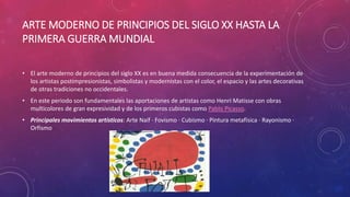 ARTE MODERNO DE PRINCIPIOS DEL SIGLO XX HASTA LA
PRIMERA GUERRA MUNDIAL
• El arte moderno de principios del siglo XX es en buena medida consecuencia de la experimentación de
los artistas postimpresionistas, simbolistas y modernistas con el color, el espacio y las artes decorativas
de otras tradiciones no occidentales.
• En este periodo son fundamentales las aportaciones de artistas como Henri Matisse con obras
multicolores de gran expresividad y de los primeros cubistas como Pablo Picasso.
• Principales movimientos artísticos: Arte Naíf · Fovismo · Cubismo · Pintura metafísica · Rayonismo ·
Orfismo
 
