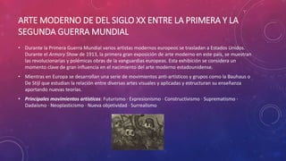 ARTE MODERNO DE DEL SIGLO XX ENTRE LA PRIMERA Y LA
SEGUNDA GUERRA MUNDIAL
• Durante la Primera Guerra Mundial varios artistas modernos europeos se trasladan a Estados Unidos.
Durante el Armory Show de 1913, la primera gran exposición de arte moderno en este país, se muestran
las revolucionarias y polémicas obras de la vanguardias europeas. Esta exhibición se considera un
momento clave de gran influencia en el nacimiento del arte moderno estadounidense.
• Mientras en Europa se desarrollan una serie de movimientos anti-artísticos y grupos como la Bauhaus o
De Stijl que estudian la relación entre diversas artes visuales y aplicadas y estructuran su enseñanza
aportando nuevas teorías.
• Principales movimientos artísticos: Futurismo · Expresionismo · Constructivismo · Suprematismo ·
Dadaísmo · Neoplasticismo · Nueva objetividad · Surrealismo
 