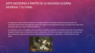 ARTE MODERNO A PARTIR DE LA SEGUNDA GUERRA
MUNDIAL Y SU FINAL
• ara algunos el arte moderno acaba con la Segunda Guerra Mundial, mientras que para otros se
mantiene hasta finales del siglo XX o sigue aún vigente. No resulta fácil marcar su punto final, pues hace
falta para ello una mayor distancia histórica.
• En cualquier caso, es innegable que se produce un antes y después en la historia del arte al consolidarse
Estados Unidos como el epicentro artístico dominante. Ahí tienen su origen movimientos artísticos de
gran influencia internacional como el Expresionismo abstracto, el Arte pop o el Minimalismo entre
otros.
 