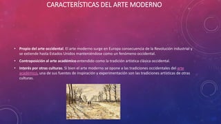 CARACTERÍSTICAS DEL ARTE MODERNO
• Propio del arte occidental. El arte moderno surge en Europa consecuencia de la Revolución industrial y
se extiende hasta Estados Unidos manteniéndose como un fenómeno occidental.
• Contraposición al arte académico entendido como la tradición artística clásica occidental.
• Interés por otras culturas. Si bien el arte moderno se opone a las tradiciones occidentales del arte
académico, una de sus fuentes de inspiración y experimentación son las tradiciones artísticas de otras
culturas.
 