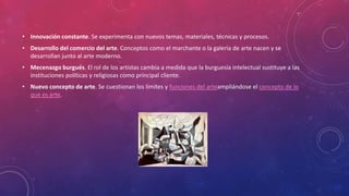 • Innovación constante. Se experimenta con nuevos temas, materiales, técnicas y procesos.
• Desarrollo del comercio del arte. Conceptos como el marchante o la galería de arte nacen y se
desarrollan junto al arte moderno.
• Mecenazgo burgués. El rol de los artistas cambia a medida que la burguesía intelectual sustituye a las
instituciones políticas y religiosas como principal cliente.
• Nuevo concepto de arte. Se cuestionan los límites y funciones del arteampliándose el concepto de lo
que es arte.
 