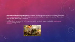 • Abierto a múltiples interpretaciones. Una vez que las obras se alejan de la representación figurativa
(ver: arte abstracto) y el observador no puede reconocer las figuras, estas introducen al observador a
un plano más imaginativo y espiritual.
• Prolífico. Como consecuencia de la experimentación constante surgen multitud de movimientos
artísticos y vanguardias
 