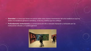 • Diversidad. Lo único que tienen en común todas estos nuevos movimientos del arte moderno es que no
existe una tendencia general ni temática, ni técnica, estética que los unifique.
• Profundamente revolucionario y a consecuencia de ello a menudo impopular y rechazado por las
instituciones oficiales y el público general.
 