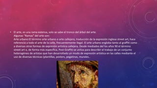 • El arte, es una rama extensa, solo se sabe el tronco del árbol del arte.
Algunas "Ramas" del arte son:
Arte urbano:El término arte urbano o arte callejero, traducción de la expresión inglesa street art, hace
referencia a todo el arte de la calle, frecuentemente ilegal. El arte urbano engloba tanto al graffiti como
a diversas otras formas de expresión artística callejera. Desde mediados del los años 90 el término
street art o, de forma más específica, Post-Graffiti se utiliza para describir el trabajo de un conjunto
heterogéneo de artistas que han desarrollado un modo de expresión artística en las calles mediante el
uso de diversas técnicas (plantillas, posters, pegatinas, murales..
 