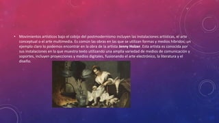 • Movimientos artísticos bajo el cobijo del postmodernismo incluyen las instalaciones artísticas, el arte
conceptual o el arte multimedia. Es común las obras en las que se utilizan formas y medios híbridos; un
ejemplo claro lo podemos encontrar en la obra de la artista Jenny Holzer. Esta artista es conocida por
sus instalaciones en la que muestra texto utilizando una amplia variedad de medios de comunicación y
soportes, incluyen proyecciones y medios digitales, fusionando el arte electrónico, la literatura y el
diseño.
 