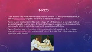INICIOS
• El arte moderno surge como un movimiento europeo en oposición a la tradición artística occidental, el
llamado arte académico, que gozaba del favor de las instituciones oficiales.
• Aunque se suele situar su nacimiento a finales del siglo XIX, al tratarse este de un cambio gradual más
que radical, es posible encontrar signos de modernidad en algunas obras de arte anteriores a esta fecha
pioneras de los primeros movimientos modernos: El Romanticismo y el Realismo
• Algunas de las innovaciones de estos movimientos son por ejemplo la creación de obras en las que
potencia la expresividad del color por encima de la mímesis de la naturaleza y el interés por nuevos
temas como la vida cotidiana.
 