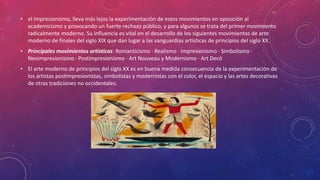• el Impresionismo, lleva más lejos la experimentación de estos movimientos en oposición al
academicismo y provocando un fuerte rechazo público, y para algunos se trata del primer movimiento
radicalmente moderno. Su influencia es vital en el desarrollo de los siguientes movimientos de arte
moderno de finales del siglo XIX que dan lugar a las vanguardias artísticas de principios del siglo XX.
• Principales movimientos artísticos: Romanticismo · Realismo · Impresionismo · Simbolismo ·
Neoimpresionismo · Postimpresionismo · Art Nouveau y Modernismo · Art Decó
• El arte moderno de principios del siglo XX es en buena medida consecuencia de la experimentación de
los artistas postimpresionistas, simbolistas y modernistas con el color, el espacio y las artes decorativas
de otras tradiciones no occidentales.
 