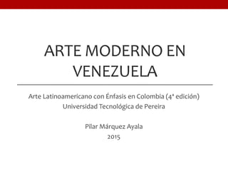 ARTE MODERNO EN
VENEZUELA
Arte Latinoamericano con Énfasis en Colombia (4ª edición)
Universidad Tecnológica de Pereira
Pilar Márquez Ayala
2015
 