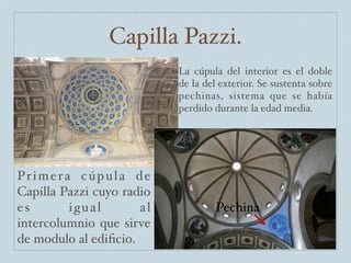 Capilla Pazzi.
                               La cúpula del interior es el doble
                               de la del exterior. Se sustenta sobre
                               pechinas, sistema que se había
                               perdido durante la edad media.




Pr i m e r a c ú p u l a d e
Capilla Pazzi cuyo radio
es          igual         al            Pechina
intercolumnio que sirve
de modulo al ediﬁcio.
 