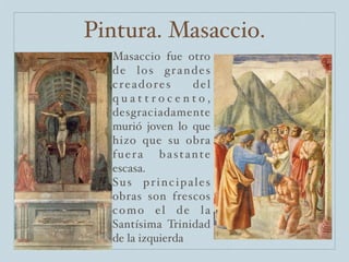 Pintura. Masaccio.
  Masaccio fue otro
  de los grandes
  creadores       del
  quattrocento,
  desgraciadamente
  murió joven lo que
  hizo que su obra
  fuera bastante
  escasa.
  Sus principales
  obras son frescos
  como el de la
  Santísima Trinidad
  de la izquierda
 
