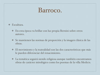 Barroco.
❖   Escultura.

    ❖   En esta época va brillar con luz propia Bernini sobre otros
        autores.

    ❖   Se mantienen las normas de proporción y la imagen clásica de las
        obras.

    ❖   El movimiento y la teatralidad son las dos características que más
        le pueden diferenciar del renacimiento.

    ❖   La temática seguirá siendo religiosa aunque también encontramos
        obras de carácter mitológico como los poemas de la villa Medicis.
 