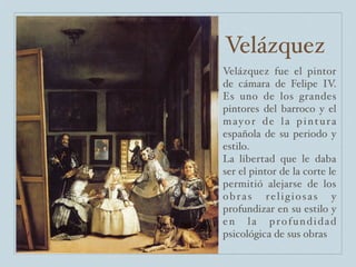 Velázquez
Velázquez fue el pintor
de cámara de Felipe IV.
Es uno de los grandes
pintores del barroco y el
mayor de la pintura
española de su periodo y
estilo.
La libertad que le daba
ser el pintor de la corte le
permitió alejarse de los
obras religiosas y
profundizar en su estilo y
en la profundidad
psicológica de sus obras
 