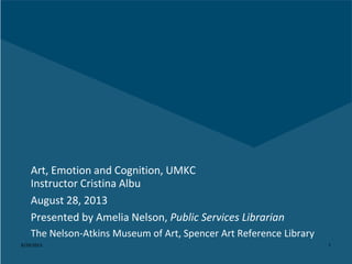 8/29/2013 1
Art, Emotion and Cognition, UMKC
Instructor Cristina Albu
August 28, 2013
Presented by Amelia Nelson, Public Services Librarian
The Nelson-Atkins Museum of Art, Spencer Art Reference Library
 