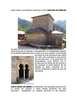 estilo califal y que todavía conservan el alfiz .SANTIAGO DE PEÑALBA
en León
está construida en sillarejo y mampostería y su originalidad consiste
en la bóveda gallonada que la cubre y en que muestra una entrada
de doble arco de herradura tipo califal
con alfiz .otra novedad es que consta
de una sola nave .A los pies tiene un
contraabside ,cuyo destino era la
tumba para los restos de san Urbano y
San Genadio .El perfil exterior de los
ábsides es recto ,mientras en el
interior presentan el perfil de arco de
herradura .
SANTA MARIA DE LEBEÑA en Santander fue mandada construir por
el conde de Liébana y tiene planta tripartita de tipo
asturiano ,adoptando un modelo parecido al del Naranco
 