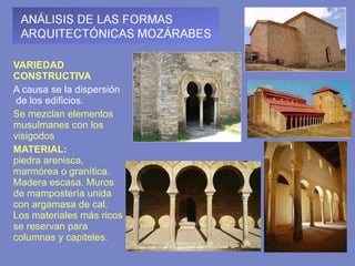 VARIEDAD CONSTRUCTIVA A causa se la dispersión  de los edificios.  Se mezclan elementos musulmanes con los visigodos MATERIAL:  piedra arenisca, marmórea o granítica. Madera escasa. Muros de mampostería unida con argamasa de cal. Los materiales más ricos se reservan para columnas y capiteles.   