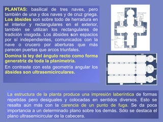 PLANTAS :  basilical de tres naves, pero también de una y dos naves y de cruz griega.  Los ábsides  son sobre todo de herradura en el interior y rectangulares en el exterior, también se utilizan los rectangulares de tradición visigoda.   Los ábsides  s on espacios por sí independientes, comunicados con la nave o crucero por aberturas que más parecen puertas que arcos triunfales. Domina la ley del ángulo recto como forma generatriz de toda la planimetría.   En contraste con esta geometría angular los  ábsides son ultrasemicirculares.   La estructura de la planta produce una impresión laberíntica  de formas repetidas pero desiguales y colocadas en sentidos diversos. Esto se resalta aún más con la  carencia de un punto de fuga.  Se da poca importancia a un determinado plano sobre los demás. Sólo se destaca el plano ultrasemicircular de la cabecera. 