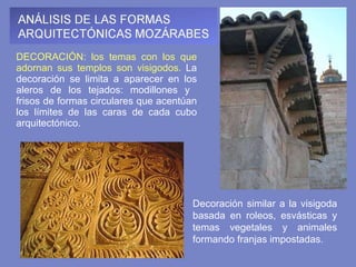 DECORACIÓN: los temas con los que adornan sus templos son visigodos.  La decoración se limita a aparecer en los aleros de los tejados: modillones y  frisos de formas circulares que acentúan los límites de las caras de cada cubo arquitectónico.   Decoración similar a la visigoda basada en roleos, esvásticas y temas vegetales y animales formando franjas impostadas. 