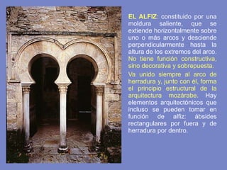 EL ALFIZ :  constituido por una moldura saliente, que se extiende horizontalmente sobre uno o más arcos y desciende perpendicularmente hasta la altura de los extremos del arco.  No tiene función constructiva, sino decorativa y sobrepuesta. Va unido siempre al arco de herradura y, junto con él, forma el principio estructural de la arquitectura mozárabe.   Hay elementos arquitectónicos que incluso se pueden tomar en función de alfiz: ábsides rectangulares por fuera y de herradura por dentro. 