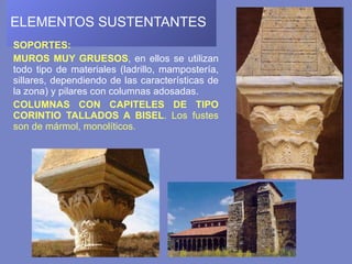 ELEMENTOS SUSTENTANTES SOPORTES:  MUROS MUY GRUESOS , en ellos se utilizan todo tipo de materiales ( ladrillo, mampostería, sillares, dependiendo de las características de la zona)  y pilares con columnas adosadas.   COLUMNAS CON CAPITELES DE TIPO CORINTIO TALLADOS A BISEL . Los fustes son de mármol, monolíticos. 