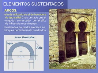 ELEMENTOS SUSTENTADOS   ARCOS:  el más utilizado es el de herradura  de tipo califal  (mas cerrado que el visigodo), enmarcado  con el alfiz  de influencia musulmanas.  Realizados en piedra arenisca en bloques perfectamente cuadrados. 