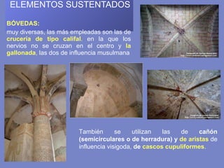  ELEMENTOS SUSTENTADOS    BÓVEDAS:  muy diversas, las más empleadas son las de  crucería de tipo califal .  en la que los nervios no se cruzan en el centro y  la gallonada ,  las dos de influencia musulmana También se utilizan las de  cañón (semicirculares o de herradura) y  de aristas   de influencia visigoda,  de  cascos cupuliformes . 