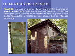 ELEMENTOS SUSTENTADOS   TEJADOS :  terminan en grandes aleros, muy salientes, apoyados en  modillones de rollos,  serie de cilindros colocados en disminución, tienen gran vuelo fuera del muro. Dentro de ellos se graban a bisel ruedas helicoidales, y rosetas de seis pétalos. Son de influencia musulmana. 
