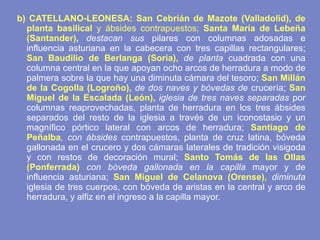 b) CATELLANO-LEONESA: San Cebrián de Mazote (Valladolid), de planta basilical  y ábsides contrapuestos;  Santa María de Lebeña (Santander),  destacan sus  pilares con columnas adosadas e influencia asturiana en la cabecera con tres capillas rectangulares;  San Baudilio de Berlanga (Soria),  de planta  cuadrada con una columna central en la que apoyan ocho arcos de herradura a modo de palmera sobre la que hay una diminuta cámara del tesoro;  San Millán de la Cogolla (Logroño),  de dos naves y bóvedas de  crucería;  San Miguel de la Escalada (León),  iglesia de tres naves separadas  por columnas reaprovechadas, planta de herradura en los tres ábsides separados del resto de la iglesia a través de un iconostasio y un magnífico pórtico lateral con arcos de herradura;  Santiago de Peñalba , con ábsides  contrapuestos, planta de cruz latina, bóveda gallonada en el crucero y dos cámaras laterales de tradición visigoda y con restos de decoración mural;  Santo Tomás de las Ollas (Ponferrada)  con bóveda gallonada en la capilla  mayor y de influencia asturiana;  San Miguel de Celanova (Orense),  diminuta  iglesia de tres cuerpos, con bóveda de aristas en la central y arco de herradura, y alfiz en el ingreso a la capilla mayor. 