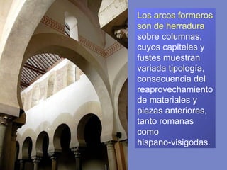 Los arcos formeros son de herradura  sobre columnas, cuyos capiteles y fustes muestran variada tipología, consecuencia del reaprovechamiento de materiales y piezas anteriores, tanto romanas como  hispano-visigodas.  