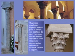 Columnas esculpidas específicamente para el edificio, con capiteles de gran volumen y que se pueden considerar como imitación o degeneración del corintio romano,  tallados a trépano. 