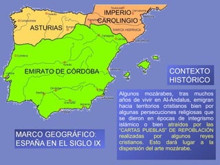 Algunos mozárabes, tras muchos años de vivir en Al-Ándalus, emigran hacia territorios cristianos bien por algunas persecuciones religiosas que se dieron en épocas de integrismo islámico o bien  atraídos por las  “CARTAS PUEBLAS” DE REPOBLACIÓN  realizadas por algunos reyes cristianos. Esto dará lugar a la dispersión del arte mozárabe. CONTEXTO HISTÓRICO 