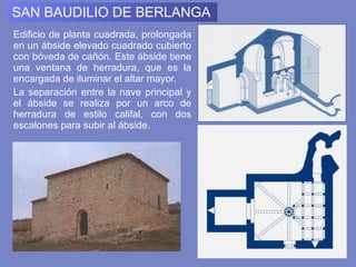 SAN BAUDILIO DE BERLANGA Edificio de planta cuadrada, prolongada en un ábside elevado cuadrado cubierto con bóveda de cañón. Este ábside tiene una ventana de herradura, que es la encargada de iluminar el altar mayor.  La separación entre la nave principal y el ábside se realiza por un arco de herradura de estilo califal, con dos escalones para subir al ábside.  