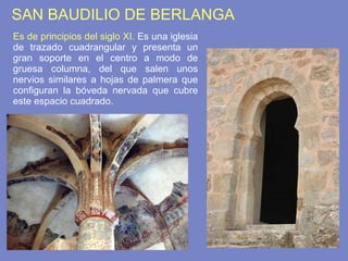 SAN BAUDILIO DE BERLANGA Es de principios del siglo XI.  Es una iglesia de trazado cuadrangular y presenta un gran soporte en el centro a modo de gruesa columna, del que salen unos nervios similares a hojas de palmera que configuran la bóveda nervada que cubre este espacio cuadrado. 
