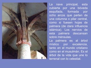 La nave principal, esta cubierta por una bóveda esquifada, formada por ocho arcos que parten de una columna o pilar central, como si fuesen hojas de palmera (de clara influencia islámica). Los nervios de esta palmera descansan sobre ménsulas.   La palmera es al árbol místico por excelencia, tanto en el mundo cristiano como en el musulmán. Es el árbol de la vida que une lo terrenal con lo celestial.  