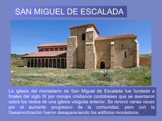 SAN MIGUEL DE ESCALADA La iglesia del monasterio de San Miguel de Escalada fue fundada a finales del siglo IX por monjes cristianos cordobeses que se asentaron sobre los restos de una iglesia visigoda anterior. Se renovó varias veces por el aumento progresivo de la comunidad, pero con la Desamortización fueron desapareciendo los edificios monásticos. 