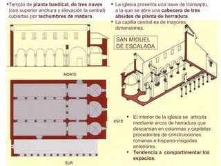 La iglesia presenta una nave de transepto, a la que se abre una  cabecera de tres ábsides de planta de herradura . La capilla central es de mayores dimensiones. El   interior de la iglesia se  articula mediante arcos de herradura que descansan en columnas y capiteles procedentes de construcciones romanas e hispano-visigodas anteriores.   Tendencia  a  compartimentar los espacios.  SAN MIGUEL DE ESCALADA Templo de  planta basilical, de tres naves  (con superior anchura y elevación la central) cubiertas por  techumbres de madera .  