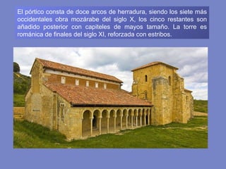 El pórtico consta de doce arcos de herradura, siendo los siete más occidentales obra mozárabe del siglo X, los cinco restantes son añadido posterior con capiteles de mayos tamaño. La torre es románica de finales del siglo XI, reforzada con estribos. 